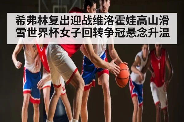 希弗林复出迎战维洛霍娃高山滑雪世界杯女子回转争冠悬念升温