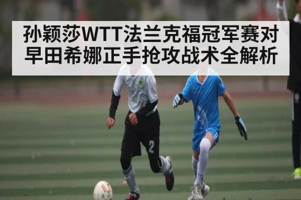孙颖莎WTT法兰克福冠军赛对早田希娜正手抢攻战术全解析